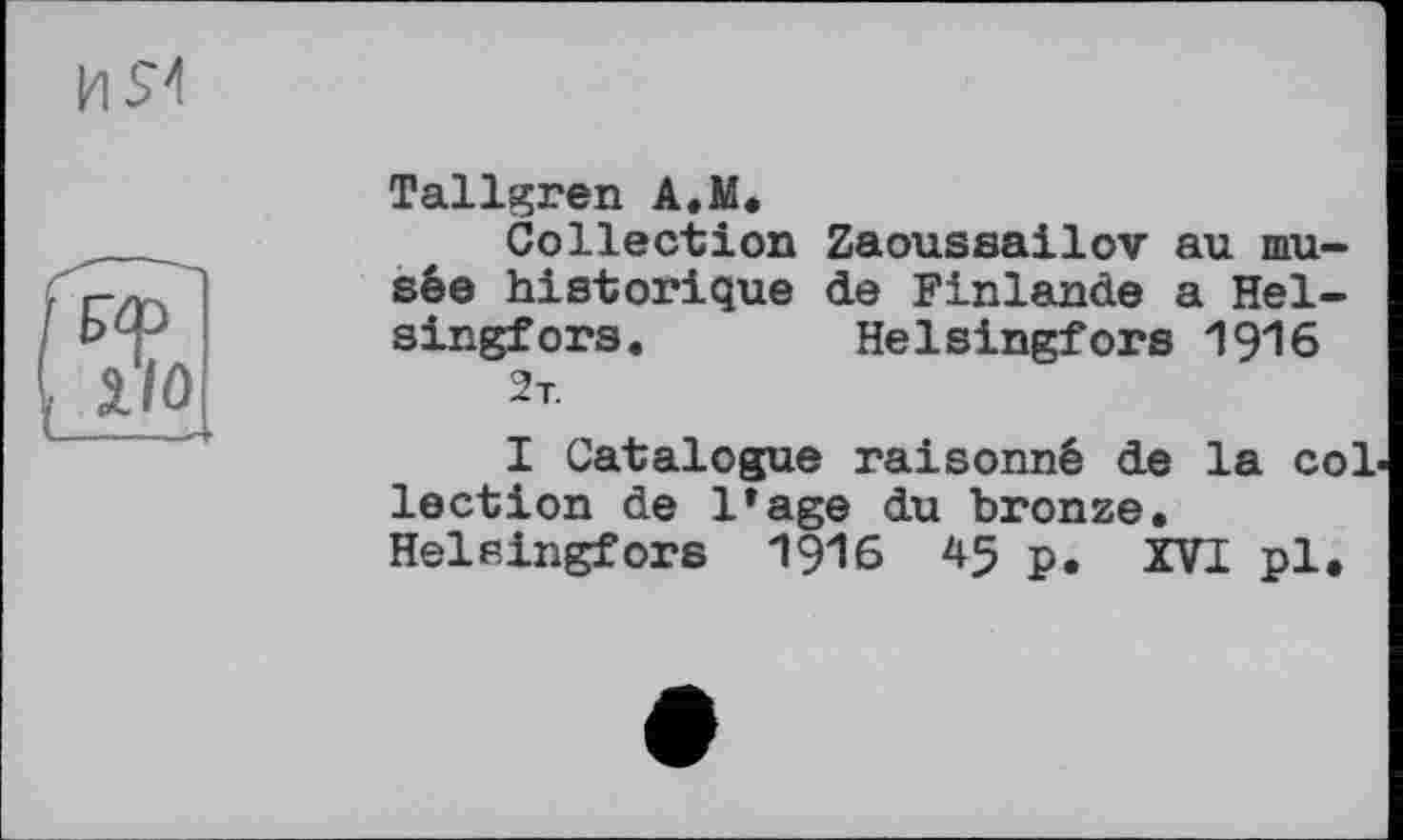 ﻿Tallgren A.M.
Collection Zaoussailov au musée historique de Finlande a Helsingfors. Helsingfors 1916 2т.
I Catalogue raisonné de la collection de 1»age du bronze. Helsingfors 191б 45 p. XVI pl.